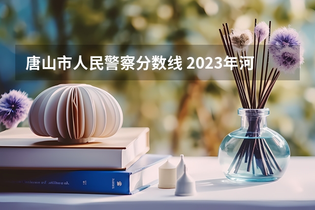 唐山市人民警察分数线 2023年河北警校录取成绩分数线？