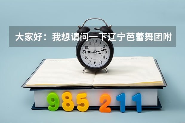大家好：我想请问一下辽宁芭蕾舞团附中怎么样我女儿今年十二岁考上辽宁芭蕾舞团附中我不知道这个学校怎么
