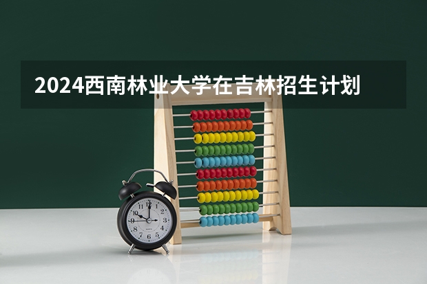 2024西南林业大学在吉林招生计划（招生人数）