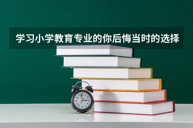 学习小学教育专业的你后悔当时的选择吗？ 对高考志愿填报相关专业的同学有什么建议？