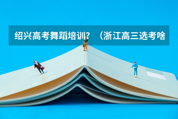 绍兴高考舞蹈培训？（浙江高三选考啥时候出成绩报告？）