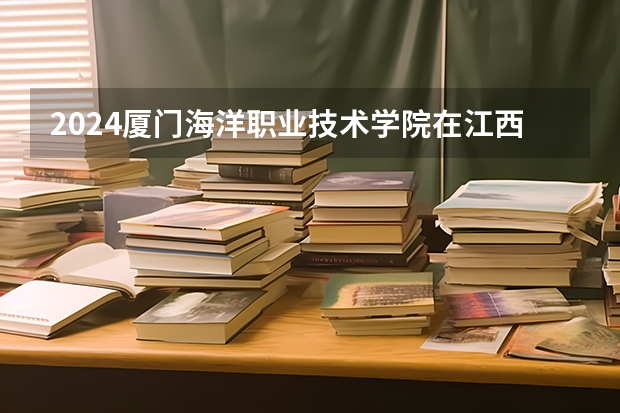 2024厦门海洋职业技术学院在江西招生计划（招生人数）
