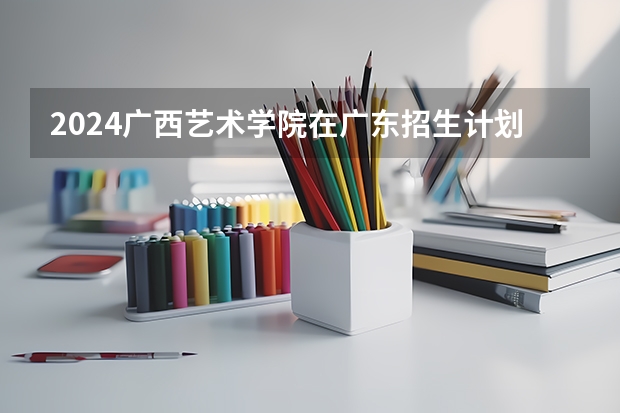 2024广西艺术学院在广东招生计划（招生人数）