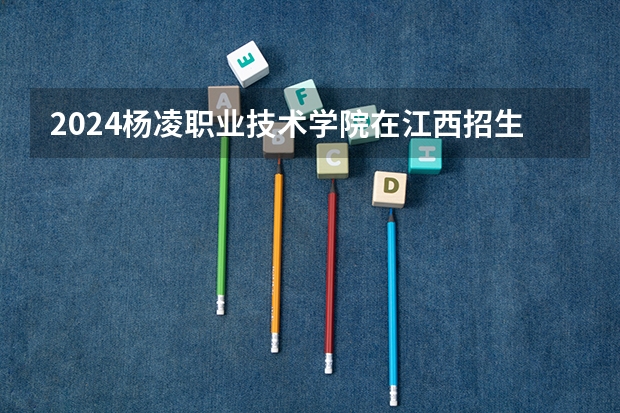 2024杨凌职业技术学院在江西招生计划（招生人数）