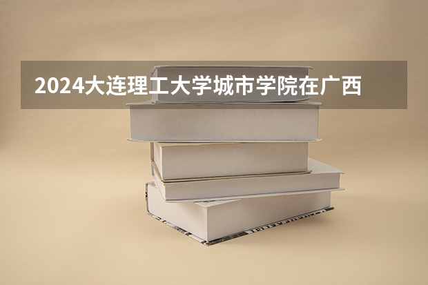2024大连理工大学城市学院在广西招生计划（招生人数）