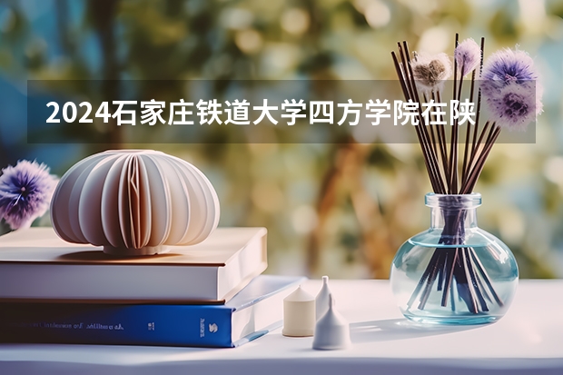 2024石家庄铁道大学四方学院在陕西招生计划（招生人数）