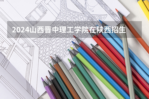 2024山西晋中理工学院在陕西招生计划（招生人数）