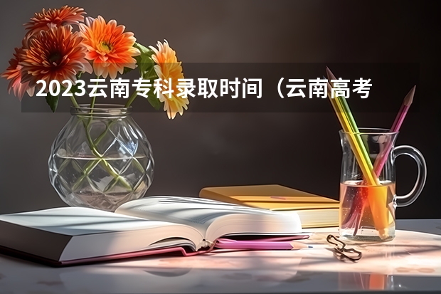 2023云南专科录取时间（云南高考录取通知书几号发）