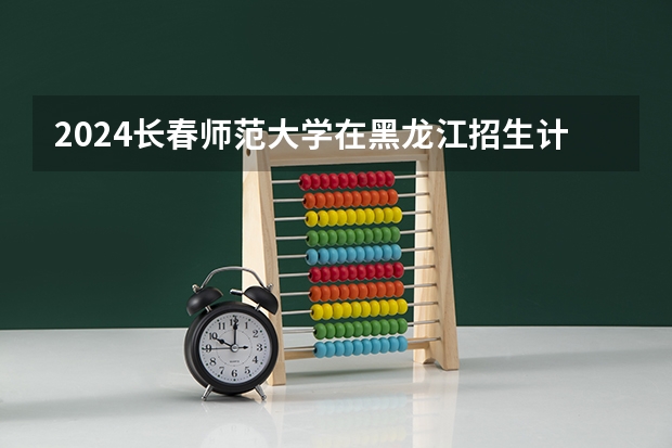 2024长春师范大学在黑龙江招生计划（招生人数）