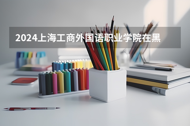 2024上海工商外国语职业学院在黑龙江招生计划（招生人数）
