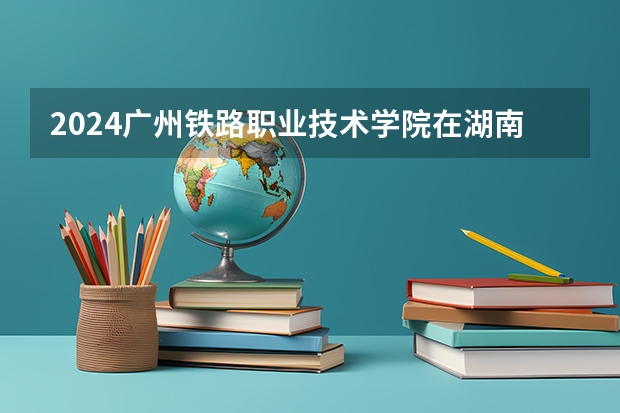 2024广州铁路职业技术学院在湖南招生计划（招生人数）