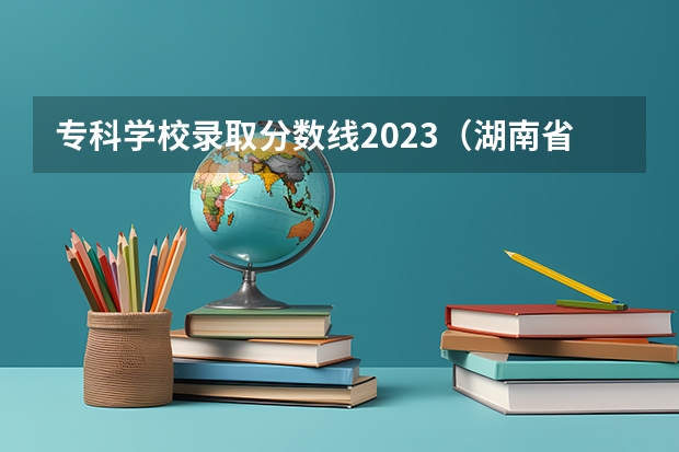 专科学校录取分数线2023（湖南省高校录取分数线）