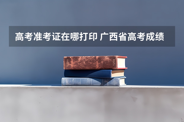 高考准考证在哪打印 广西省高考成绩查询怎样查