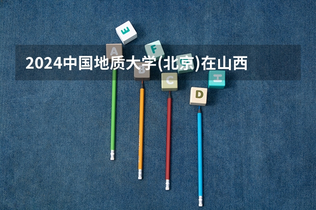 2024中国地质大学(北京)在山西招生计划（招生人数）