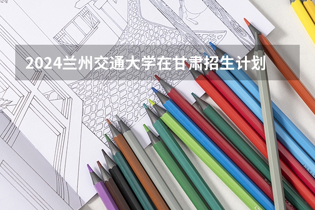 2024兰州交通大学在甘肃招生计划（招生人数）