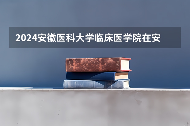 2024安徽医科大学临床医学院在安徽招生计划（招生人数）