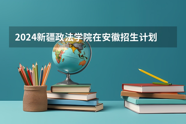 2024新疆政法学院在安徽招生计划（招生人数）