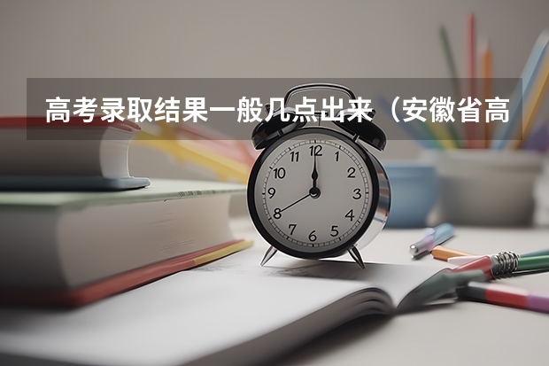 高考录取结果一般几点出来（安徽省高考志愿填报时间及录取时间）