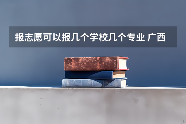 报志愿可以报几个学校几个专业 广西高考填志愿时分几个志愿?每个志愿能填几个专业?