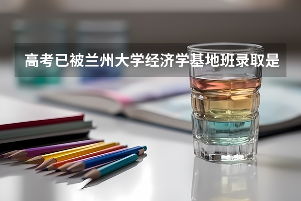 高考已被兰州大学经济学基地班录取是否还需要开学考试（甘肃高考分数2023年公布时间表）