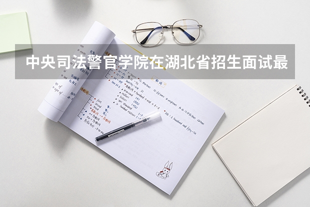 中央司法警官学院在湖北省招生面试最低分数线（警校的最低分数、要求。）