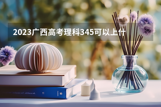 2023广西高考理科345可以上什么大学
