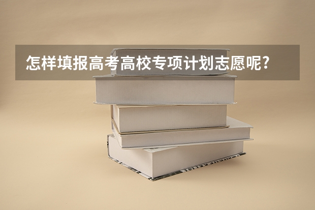 怎样填报高考高校专项计划志愿呢?