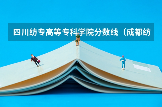 四川纺专高等专科学院分数线（成都纺织高等专科学校单招分数线）