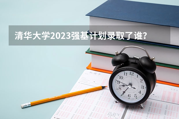 清华大学2023强基计划录取了谁？（终于等到你：清华大学2023年强基计划简章及政策分析）