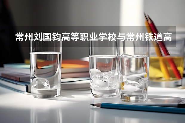 常州刘国钧高等职业学校与常州铁道高等职业技术学校哪个好
