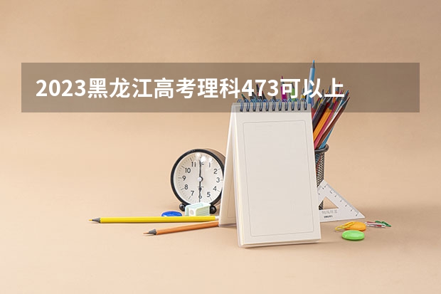 2023黑龙江高考理科473可以上什么大学