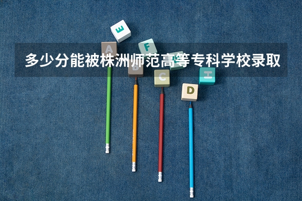 多少分能被株洲师范高等专科学校录取