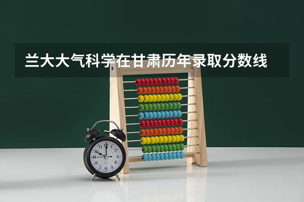 兰大大气科学在甘肃历年录取分数线 兰大十大好专业