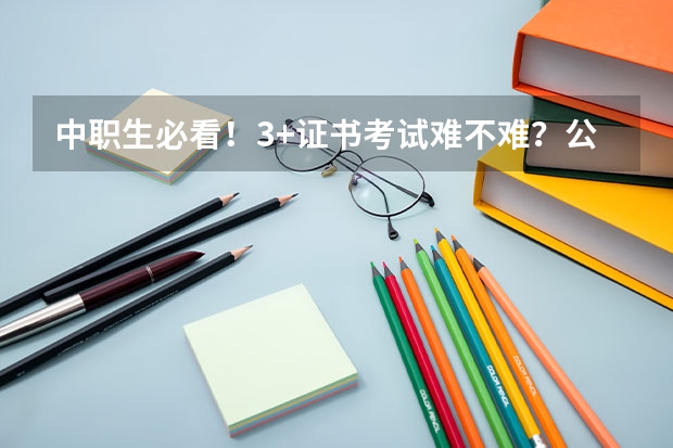 中职生必看！3+证书考试难不难？公办院校多少分能上？
