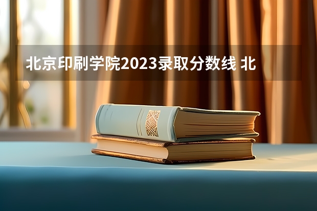 北京印刷学院2023录取分数线 北京印刷学院初选分数线