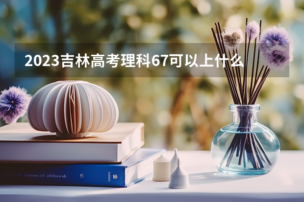 2023吉林高考理科67可以上什么大学