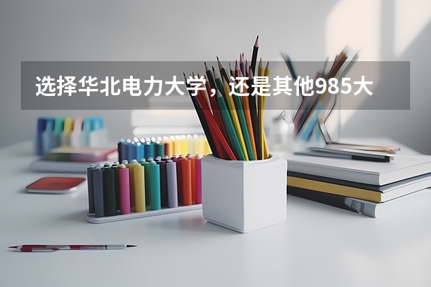 选择华北电力大学，还是其他985大学，值得报考吗？