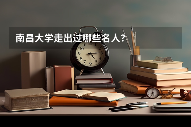 南昌大学走出过哪些名人？