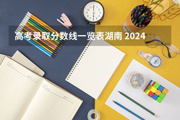 高考录取分数线一览表湖南 2024湖南高考位次排名对应大学名单 一分一段查询方法