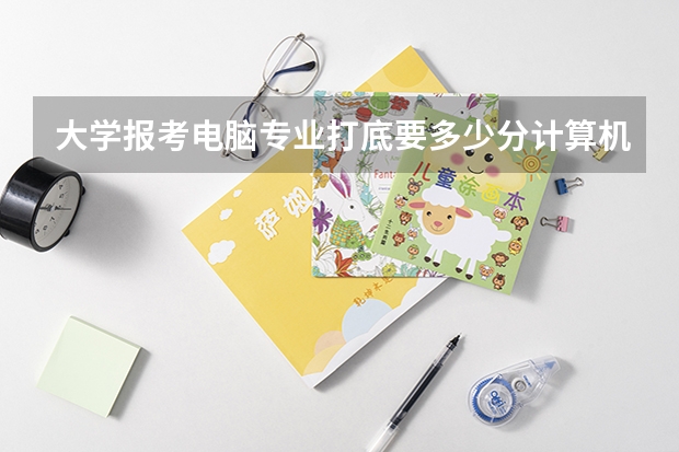 大学报考电脑专业打底要多少分计算机专业高考一般分数线是多少