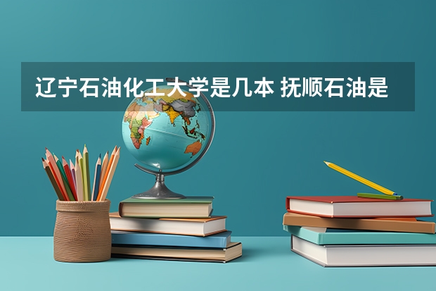 辽宁石油化工大学是几本 抚顺石油是一本还是二本