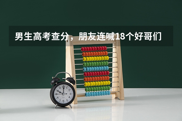 男生高考查分，朋友连喊18个好哥们为你骄傲，你在高校有好朋友吗？