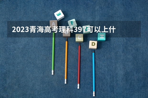 2023青海高考理科397可以上什么大学