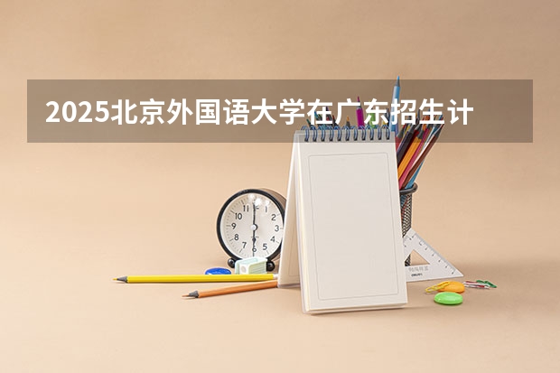 2025北京外国语大学在广东招生计划（招生人数）
