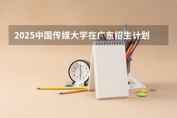 2025中国传媒大学在广东招生计划（招生人数）