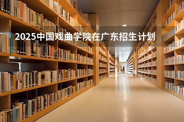 2025中国戏曲学院在广东招生计划（招生人数）
