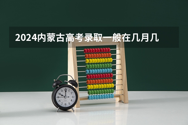 2024内蒙古高考录取一般在几月几号出 什么时候知道录取结果