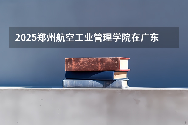 2025郑州航空工业管理学院在广东招生计划（招生人数）