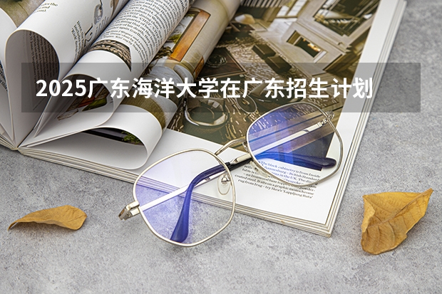 2025广东海洋大学在广东招生计划（招生人数）