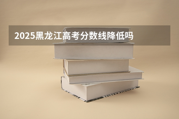 2025黑龙江高考分数线降低吗